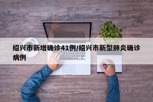 绍兴市新增确诊41例/绍兴市新型肺炎确诊病例