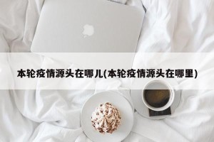本轮疫情源头在哪儿(本轮疫情源头在哪里)