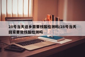 28号当天返乡需要核酸检测吗/28号当天回家要做核酸检测吗