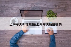 上海今天新增疫情/上海今天新冠疫情
