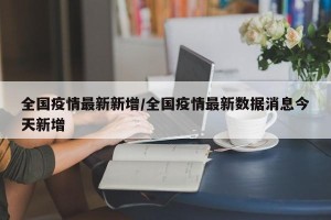 全国疫情最新新增/全国疫情最新数据消息今天新增