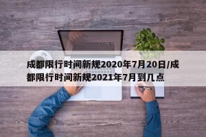 成都限行时间新规2020年7月20日/成都限行时间新规2021年7月到几点