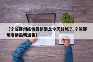 【宁波鄞州疫情最新消息今天封城了,宁波鄞州疫情最新通告】
