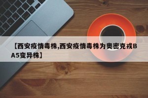 【西安疫情毒株,西安疫情毒株为奥密克戎BA5变异株】