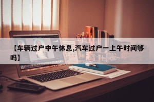 【车辆过户中午休息,汽车过户一上午时间够吗】