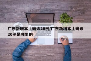 广东新增本土确诊20例/广东新增本土确诊20例是哪里的