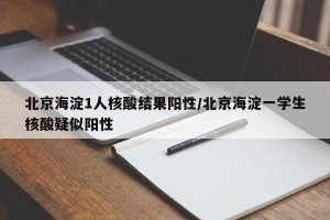 北京海淀1人核酸结果阳性/北京海淀一学生核酸疑似阳性