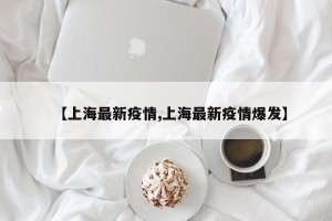 【上海最新疫情,上海最新疫情爆发】