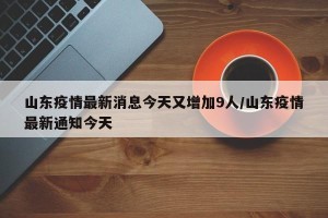 山东疫情最新消息今天又增加9人/山东疫情最新通知今天