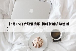 【3月15日后取消核酸,何时取消核酸检测】