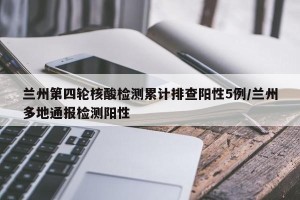 兰州第四轮核酸检测累计排查阳性5例/兰州多地通报检测阳性