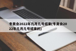 冬奥会2022年几月几号结束(冬奥会2022年几月几号结束的)