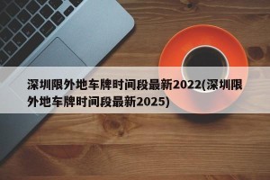 深圳限外地车牌时间段最新2022(深圳限外地车牌时间段最新2025)