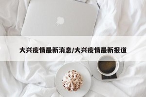大兴疫情最新消息/大兴疫情最新报道