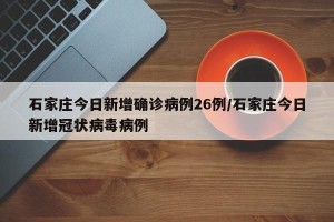 石家庄今日新增确诊病例26例/石家庄今日新增冠状病毒病例