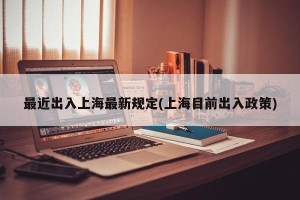 最近出入上海最新规定(上海目前出入政策)