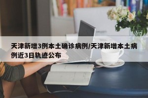 天津新增3例本土确诊病例/天津新增本土病例近3日轨迹公布
