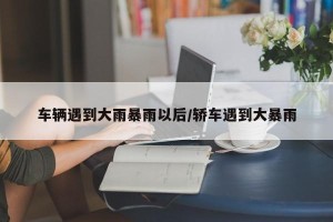 车辆遇到大雨暴雨以后/轿车遇到大暴雨