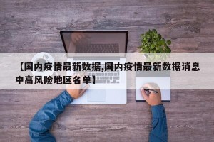 【国内疫情最新数据,国内疫情最新数据消息中高风险地区名单】