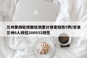 兰州第四轮核酸检测累计排查阳性5例/甘肃兰州6人核检280931阳性
