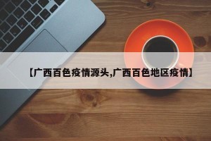 【广西百色疫情源头,广西百色地区疫情】