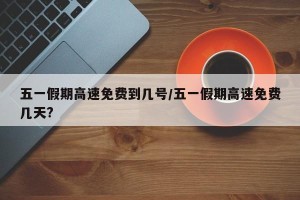 五一假期高速免费到几号/五一假期高速免费几天?