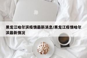 黑龙江哈尔滨疫情最新消息/黑龙江疫情哈尔滨最新情况