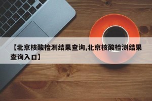 【北京核酸检测结果查询,北京核酸检测结果查询入口】