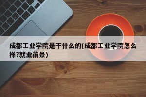 成都工业学院是干什么的(成都工业学院怎么样?就业前景)