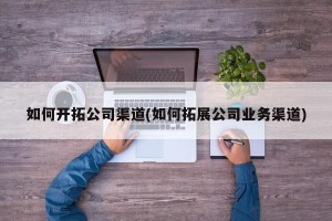 如何开拓公司渠道(如何拓展公司业务渠道)