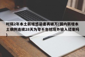 时隔2年本土新增感染者再破万(国内新增本土病例连续28天为零不包括境外输入结束吗)