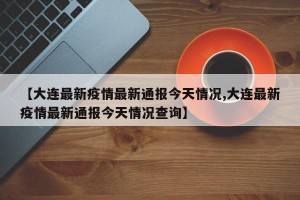 【大连最新疫情最新通报今天情况,大连最新疫情最新通报今天情况查询】