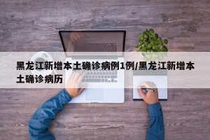 黑龙江新增本土确诊病例1例/黑龙江新增本土确诊病历