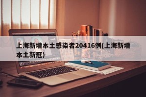 上海新增本土感染者20416例(上海新增本土新冠)