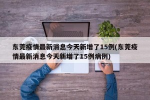 东莞疫情最新消息今天新增了15例(东莞疫情最新消息今天新增了15例病例)