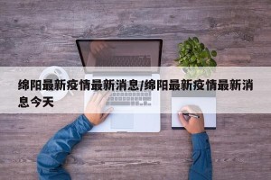 绵阳最新疫情最新消息/绵阳最新疫情最新消息今天