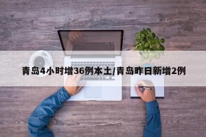 青岛4小时增36例本土/青岛昨日新增2例