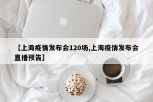【上海疫情发布会120场,上海疫情发布会直播预告】