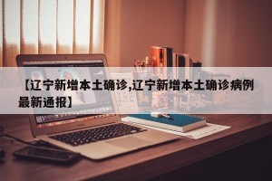 【辽宁新增本土确诊,辽宁新增本土确诊病例最新通报】
