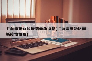 上海浦东新区疫情最新消息(上海浦东新区最新疫情情况)