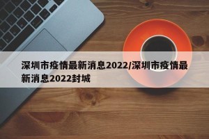 深圳市疫情最新消息2022/深圳市疫情最新消息2022封城