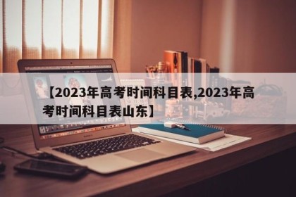 【2023年高考时间科目表,2023年高考时间科目表山东】