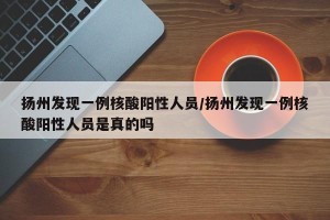 扬州发现一例核酸阳性人员/扬州发现一例核酸阳性人员是真的吗