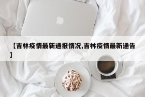 【吉林疫情最新通报情况,吉林疫情最新通告】