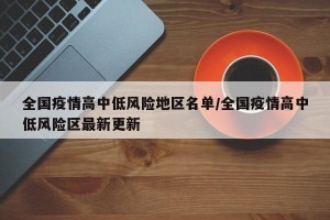全国疫情高中低风险地区名单/全国疫情高中低风险区最新更新