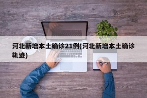 河北新增本土确诊21例(河北新增本土确诊轨迹)