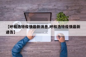【呼和浩特疫情最新消息,呼和浩特疫情最新通告】