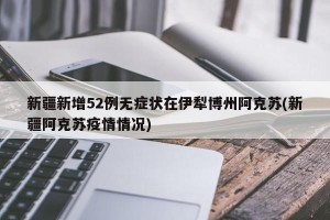新疆新增52例无症状在伊犁博州阿克苏(新疆阿克苏疫情情况)