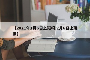 【2021年2月6日上班吗,2月6日上班嘛】