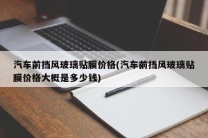 汽车前挡风玻璃贴膜价格(汽车前挡风玻璃贴膜价格大概是多少钱)